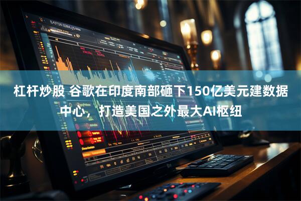 杠桿炒股 谷歌在印度南部砸下150億美元建數據中心,打造美國之外最大AI樞紐